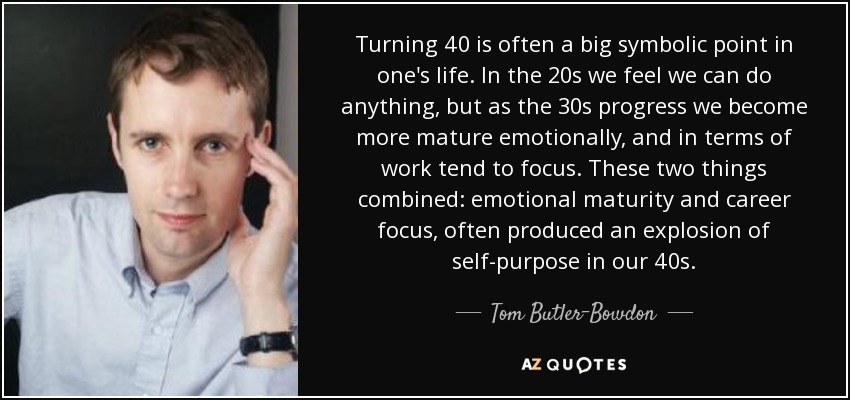 Turning 40 is often a big symbolic point in one's life. In the 20s we feel we can do anything, but as the 30s progress we become more mature emotionally, and in terms of work tend to focus. These two things combined: emotional maturity and career focus, often produced an explosion of self-purpose in our 40s. - Tom Butler-Bowdon