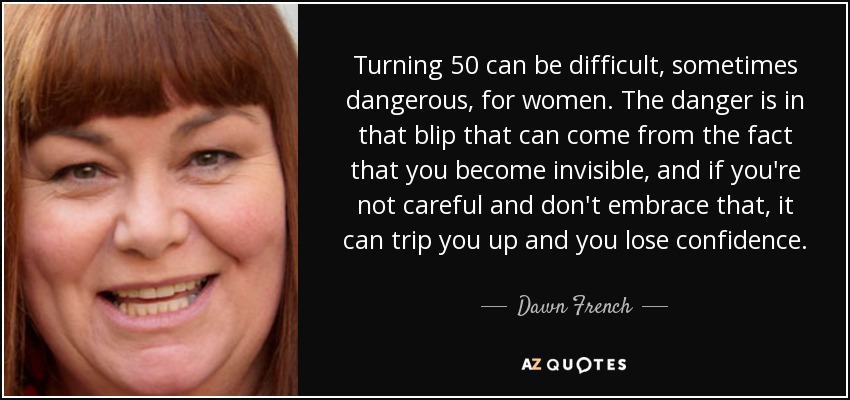 Turning 50 can be difficult, sometimes dangerous, for women. The danger is in that blip that can come from the fact that you become invisible, and if you're not careful and don't embrace that, it can trip you up and you lose confidence. - Dawn French
