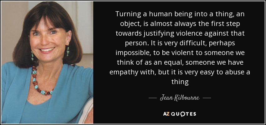 Turning a human being into a thing, an object, is almost always the first step towards justifying violence against that person. It is very difficult, perhaps impossible, to be violent to someone we think of as an equal, someone we have empathy with, but it is very easy to abuse a thing - Jean Kilbourne