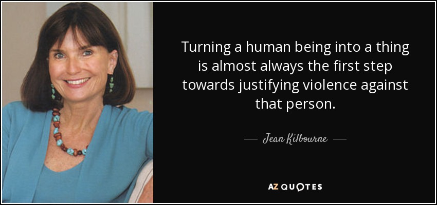 Turning a human being into a thing is almost always the first step towards justifying violence against that person. - Jean Kilbourne