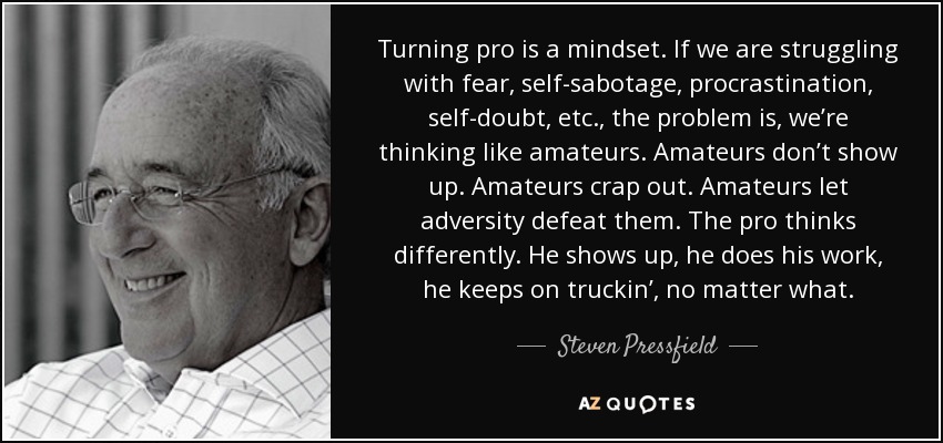 Turning pro is a mindset. If we are struggling with fear, self-sabotage, procrastination, self-doubt, etc., the problem is, we’re thinking like amateurs. Amateurs don’t show up. Amateurs crap out. Amateurs let adversity defeat them. The pro thinks differently. He shows up, he does his work, he keeps on truckin’, no matter what. - Steven Pressfield