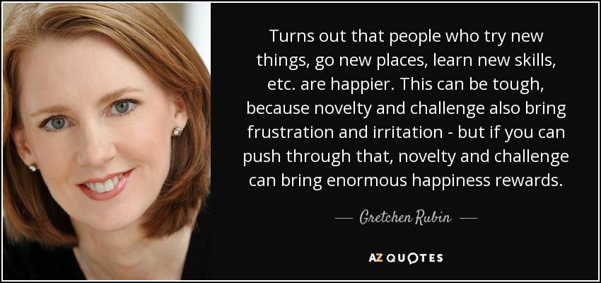 Turns out that people who try new things, go new places, learn new skills, etc. are happier. This can be tough, because novelty and challenge also bring frustration and irritation - but if you can push through that, novelty and challenge can bring enormous happiness rewards. - Gretchen Rubin