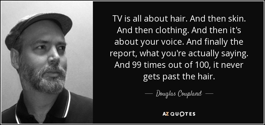 TV is all about hair. And then skin. And then clothing. And then it's about your voice. And finally the report, what you're actually saying. And 99 times out of 100, it never gets past the hair. - Douglas Coupland