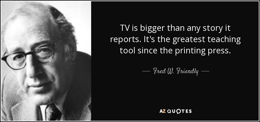 TV is bigger than any story it reports. It's the greatest teaching tool since the printing press. - Fred W. Friendly