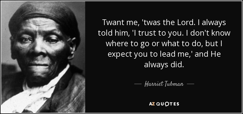 Twant me, 'twas the Lord. I always told him, 'I trust to you. I don't know where to go or what to do, but I expect you to lead me,' and He always did. - Harriet Tubman