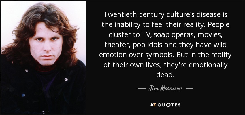 Twentieth-century culture's disease is the inability to feel their reality. People cluster to TV, soap operas, movies, theater, pop idols and they have wild emotion over symbols. But in the reality of their own lives, they're emotionally dead. - Jim Morrison