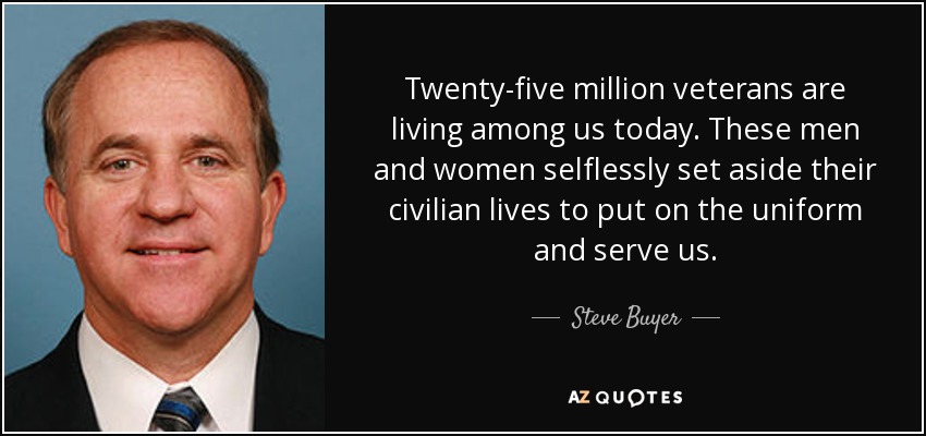 Twenty-five million veterans are living among us today. These men and women selflessly set aside their civilian lives to put on the uniform and serve us. - Steve Buyer