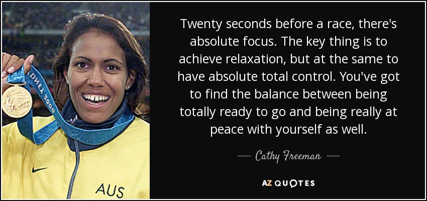 Twenty seconds before a race, there's absolute focus. The key thing is to achieve relaxation, but at the same to have absolute total control. You've got to find the balance between being totally ready to go and being really at peace with yourself as well. - Cathy Freeman