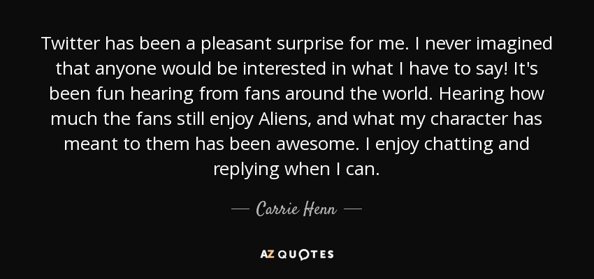 Twitter has been a pleasant surprise for me. I never imagined that anyone would be interested in what I have to say! It's been fun hearing from fans around the world. Hearing how much the fans still enjoy Aliens, and what my character has meant to them has been awesome. I enjoy chatting and replying when I can. - Carrie Henn