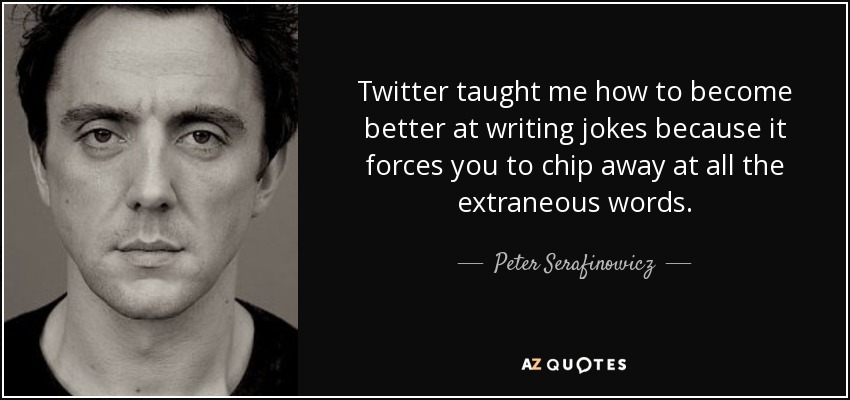Twitter taught me how to become better at writing jokes because it forces you to chip away at all the extraneous words. - Peter Serafinowicz