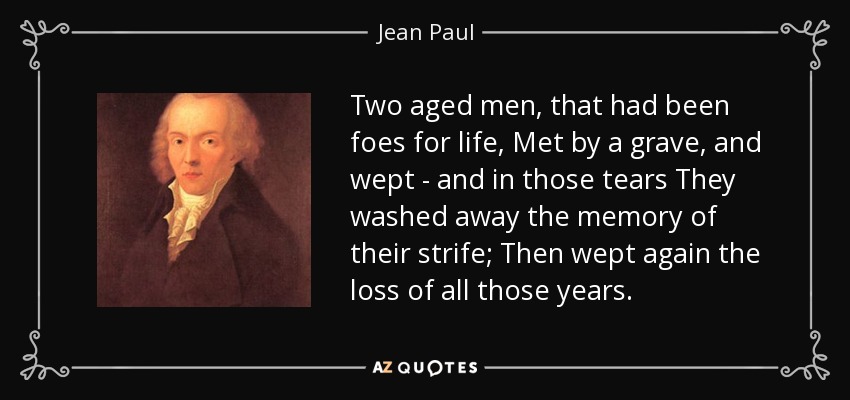 Two aged men, that had been foes for life, Met by a grave, and wept - and in those tears They washed away the memory of their strife; Then wept again the loss of all those years. - Jean Paul