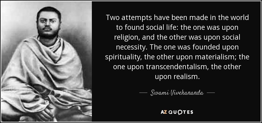 Two attempts have been made in the world to found social life: the one was upon religion, and the other was upon social necessity. The one was founded upon spirituality, the other upon materialism; the one upon transcendentalism, the other upon realism. - Swami Vivekananda