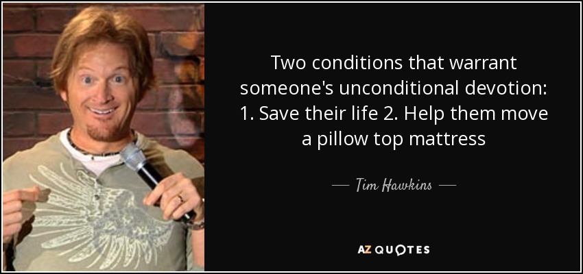 Two conditions that warrant someone's unconditional devotion: 1. Save their life 2. Help them move a pillow top mattress - Tim Hawkins