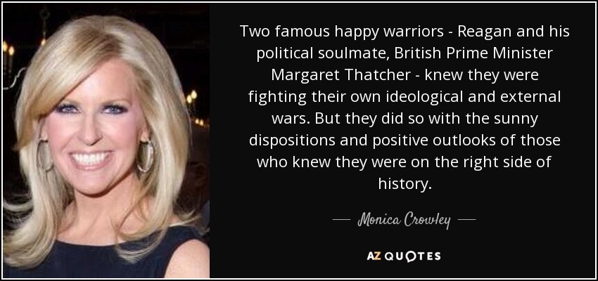 Two famous happy warriors - Reagan and his political soulmate, British Prime Minister Margaret Thatcher - knew they were fighting their own ideological and external wars. But they did so with the sunny dispositions and positive outlooks of those who knew they were on the right side of history. - Monica Crowley