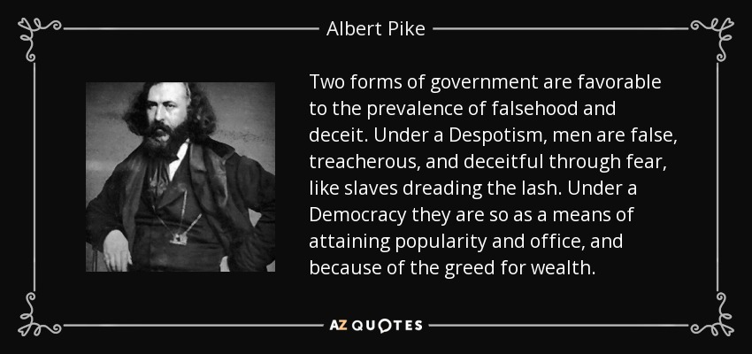 Two forms of government are favorable to the prevalence of falsehood and deceit. Under a Despotism, men are false, treacherous, and deceitful through fear, like slaves dreading the lash. Under a Democracy they are so as a means of attaining popularity and office, and because of the greed for wealth. - Albert Pike