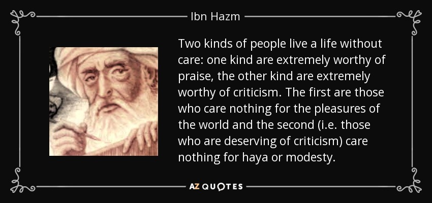 Two kinds of people live a life without care: one kind are extremely worthy of praise, the other kind are extremely worthy of criticism. The first are those who care nothing for the pleasures of the world and the second (i.e. those who are deserving of criticism) care nothing for haya or modesty. - Ibn Hazm