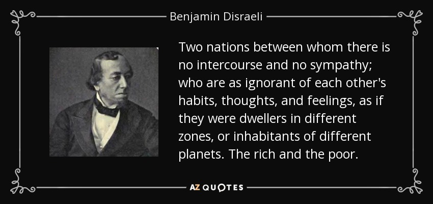 Two nations between whom there is no intercourse and no sympathy; who are as ignorant of each other's habits, thoughts, and feelings, as if they were dwellers in different zones, or inhabitants of different planets. The rich and the poor. - Benjamin Disraeli