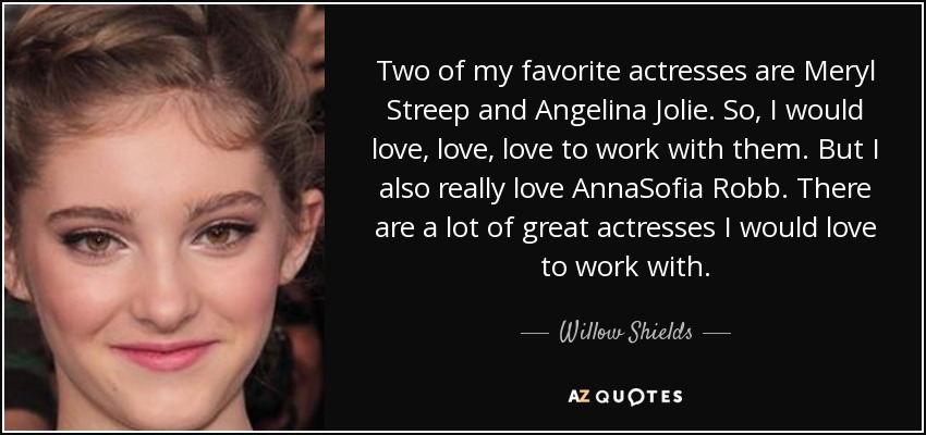Two of my favorite actresses are Meryl Streep and Angelina Jolie. So, I would love, love, love to work with them. But I also really love AnnaSofia Robb. There are a lot of great actresses I would love to work with. - Willow Shields