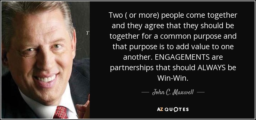 Two ( or more) people come together and they agree that they should be together for a common purpose and that purpose is to add value to one another. ENGAGEMENTS are partnerships that should ALWAYS be Win-Win. - John C. Maxwell