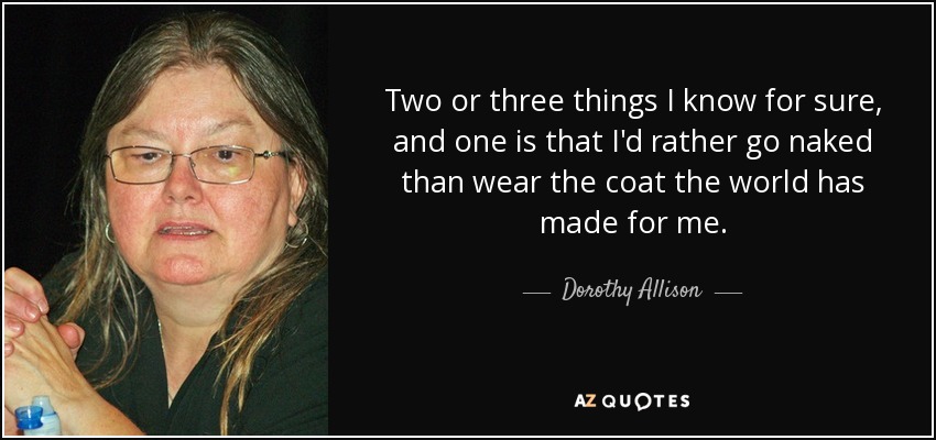 Two or three things I know for sure, and one is that I'd rather go naked than wear the coat the world has made for me. - Dorothy Allison