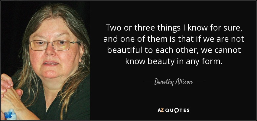 Two or three things I know for sure, and one of them is that if we are not beautiful to each other, we cannot know beauty in any form. - Dorothy Allison