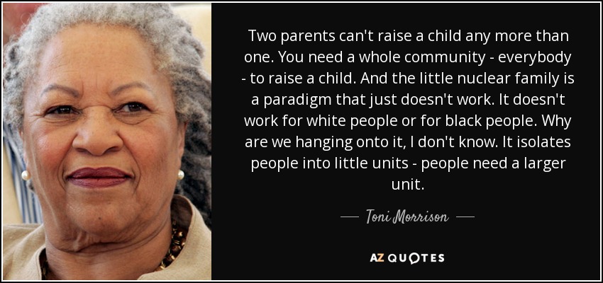Two parents can't raise a child any more than one. You need a whole community - everybody - to raise a child. And the little nuclear family is a paradigm that just doesn't work. It doesn't work for white people or for black people. Why are we hanging onto it, I don't know. It isolates people into little units - people need a larger unit. - Toni Morrison