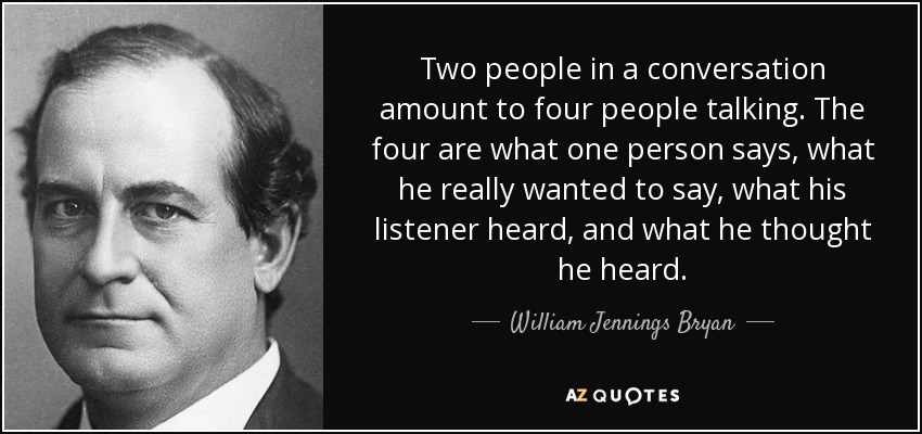 Two people in a conversation amount to four people talking. The four are what one person says, what he really wanted to say, what his listener heard, and what he thought he heard. - William Jennings Bryan