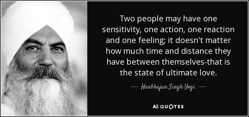 Two people may have one sensitivity, one action, one reaction and one feeling; it doesn't matter how much time and distance they have between themselves-that is the state of ultimate love. - Harbhajan Singh Yogi