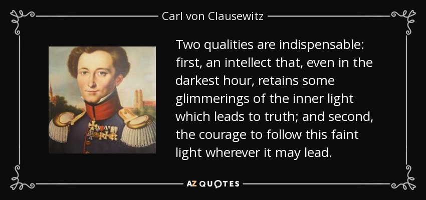 Two qualities are indispensable: first, an intellect that, even in the darkest hour, retains some glimmerings of the inner light which leads to truth; and second, the courage to follow this faint light wherever it may lead. - Carl von Clausewitz