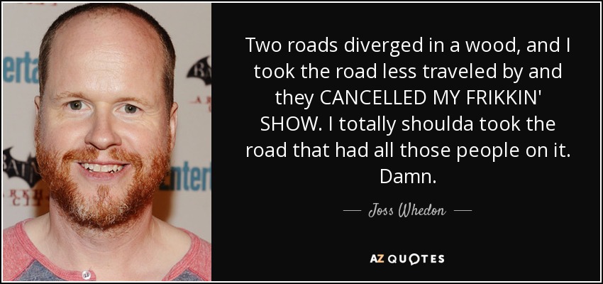 Two roads diverged in a wood, and I took the road less traveled by and they CANCELLED MY FRIKKIN' SHOW. I totally shoulda took the road that had all those people on it. Damn. - Joss Whedon