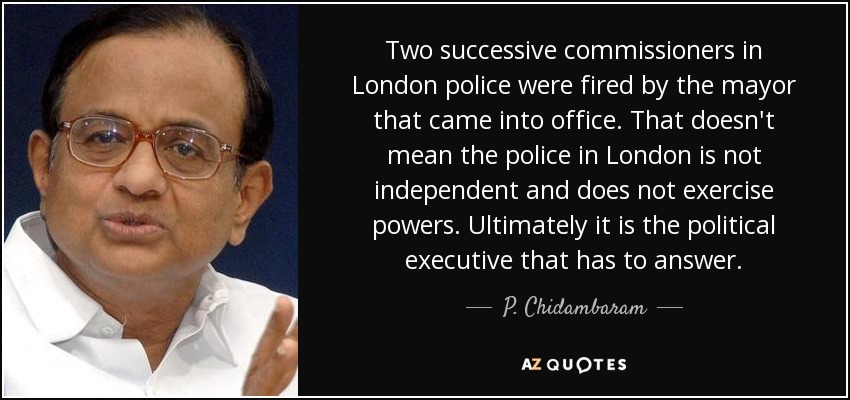 Two successive commissioners in London police were fired by the mayor that came into office. That doesn't mean the police in London is not independent and does not exercise powers. Ultimately it is the political executive that has to answer. - P. Chidambaram