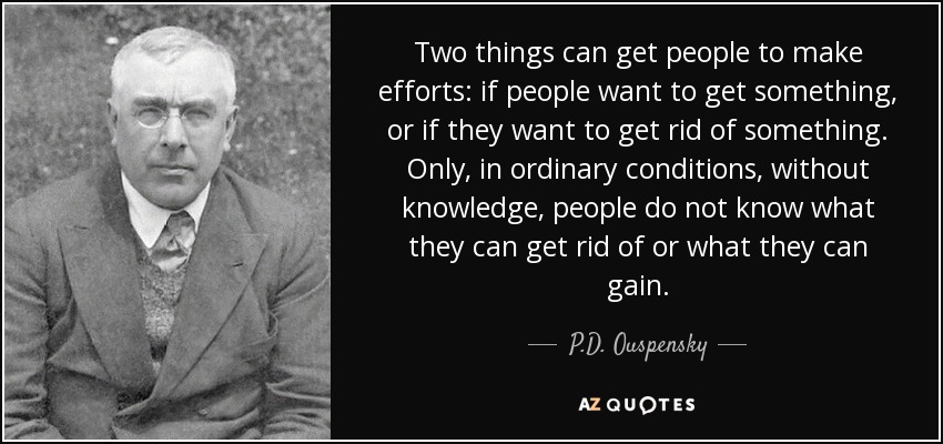 Two things can get people to make efforts: if people want to get something, or if they want to get rid of something. Only, in ordinary conditions, without knowledge, people do not know what they can get rid of or what they can gain. - P.D. Ouspensky