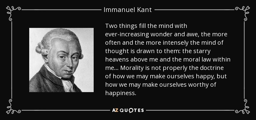 Two things fill the mind with ever-increasing wonder and awe, the more often and the more intensely the mind of thought is drawn to them: the starry heavens above me and the moral law within me... Morality is not properly the doctrine of how we may make ourselves happy, but how we may make ourselves worthy of happiness. - Immanuel Kant