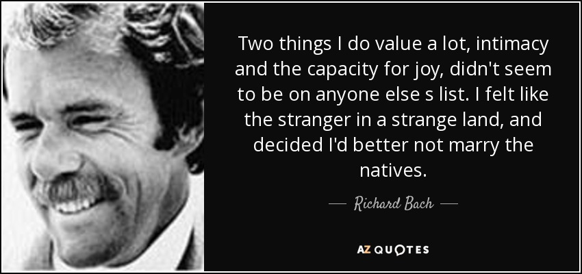 Two things I do value a lot, intimacy and the capacity for joy, didn't seem to be on anyone else s list. I felt like the stranger in a strange land, and decided I'd better not marry the natives. - Richard Bach