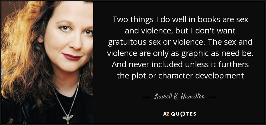 Two things I do well in books are sex and violence, but I don't want gratuitous sex or violence. The sex and violence are only as graphic as need be. And never included unless it furthers the plot or character development - Laurell K. Hamilton