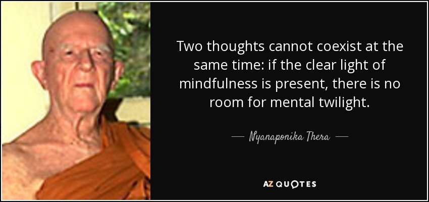 Two thoughts cannot coexist at the same time: if the clear light of mindfulness is present, there is no room for mental twilight. - Nyanaponika Thera