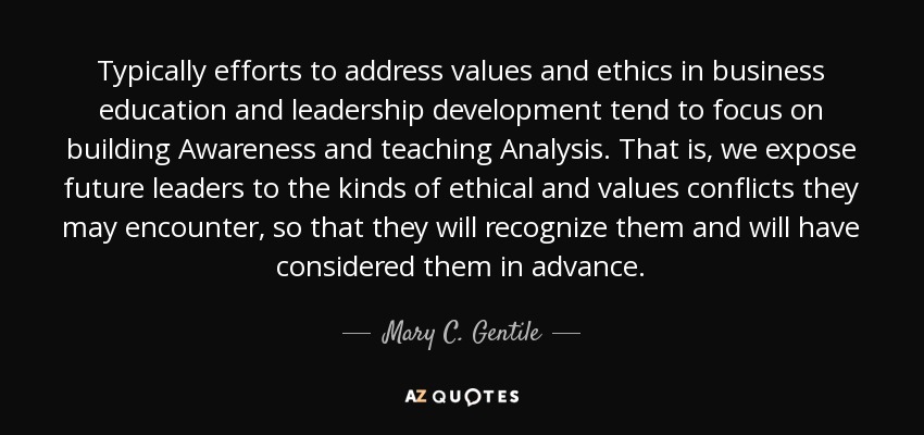 Typically efforts to address values and ethics in business education and leadership development tend to focus on building Awareness and teaching Analysis. That is, we expose future leaders to the kinds of ethical and values conflicts they may encounter, so that they will recognize them and will have considered them in advance. - Mary C. Gentile