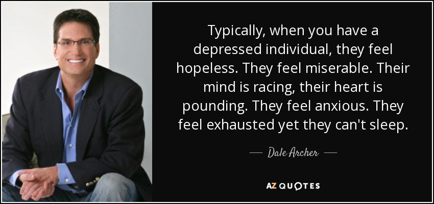 Typically, when you have a depressed individual, they feel hopeless. They feel miserable. Their mind is racing, their heart is pounding. They feel anxious. They feel exhausted yet they can't sleep. - Dale Archer