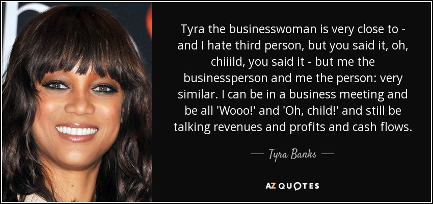 Tyra the businesswoman is very close to - and I hate third person, but you said it, oh, chiiild, you said it - but me the businessperson and me the person: very similar. I can be in a business meeting and be all 'Wooo!' and 'Oh, child!' and still be talking revenues and profits and cash flows. - Tyra Banks