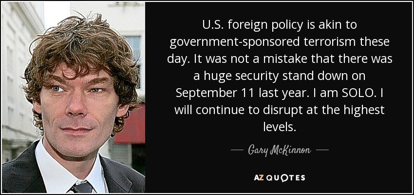 U.S. foreign policy is akin to government-sponsored terrorism these day. It was not a mistake that there was a huge security stand down on September 11 last year. I am SOLO. I will continue to disrupt at the highest levels. - Gary McKinnon