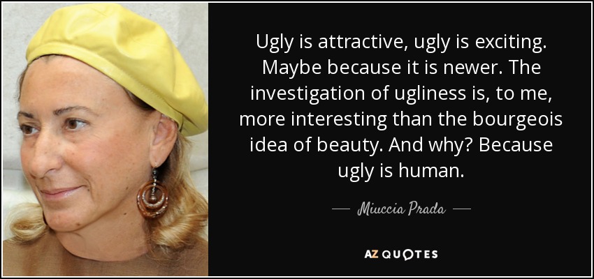 Ugly is attractive, ugly is exciting. Maybe because it is newer. The investigation of ugliness is, to me, more interesting than the bourgeois idea of beauty. And why? Because ugly is human. - Miuccia Prada