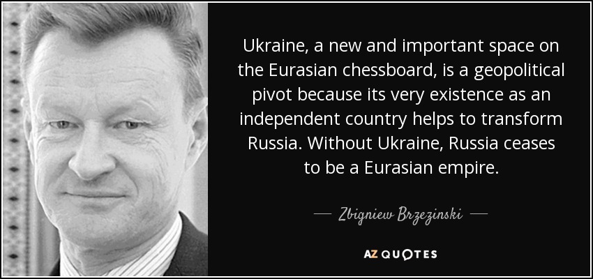 Ukraine, a new and important space on the Eurasian chessboard, is a geopolitical pivot because its very existence as an independent country helps to transform Russia. Without Ukraine, Russia ceases to be a Eurasian empire. - Zbigniew Brzezinski