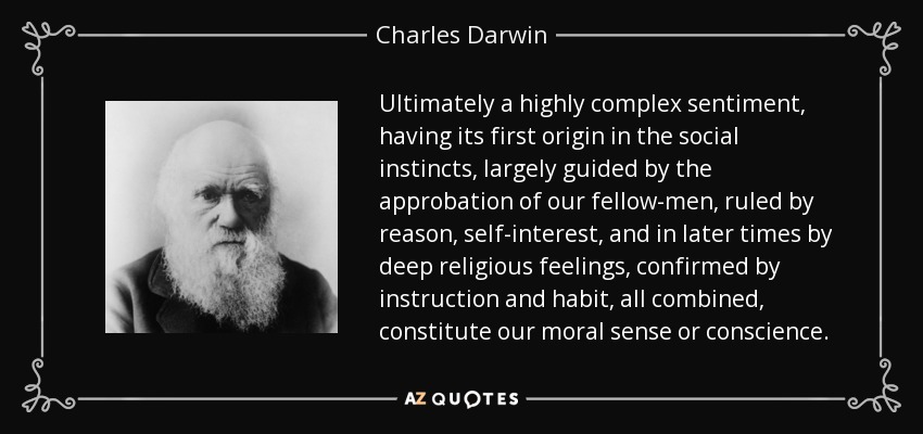 Ultimately a highly complex sentiment, having its first origin in the social instincts, largely guided by the approbation of our fellow-men, ruled by reason, self-interest, and in later times by deep religious feelings, confirmed by instruction and habit, all combined, constitute our moral sense or conscience. - Charles Darwin