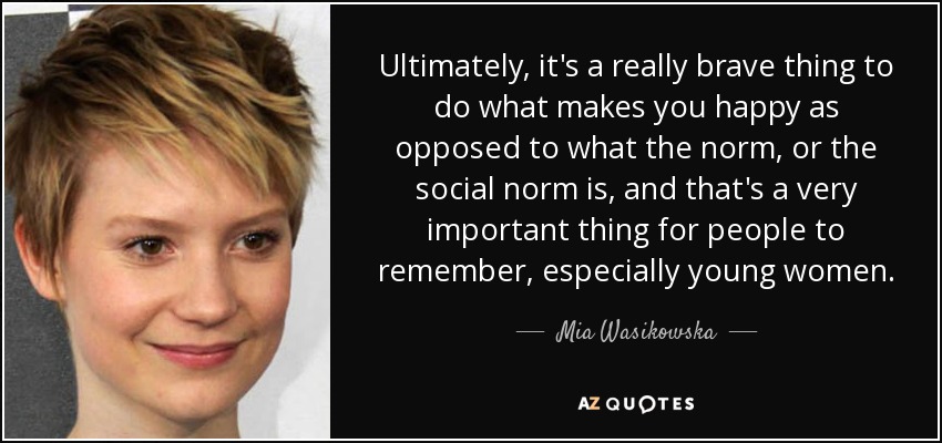 Ultimately, it's a really brave thing to do what makes you happy as opposed to what the norm, or the social norm is, and that's a very important thing for people to remember, especially young women. - Mia Wasikowska
