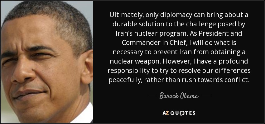 Ultimately, only diplomacy can bring about a durable solution to the challenge posed by Iran's nuclear program. As President and Commander in Chief, I will do what is necessary to prevent Iran from obtaining a nuclear weapon. However, I have a profound responsibility to try to resolve our differences peacefully, rather than rush towards conflict. - Barack Obama
