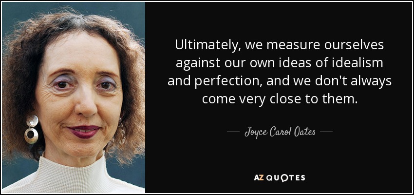 Ultimately, we measure ourselves against our own ideas of idealism and perfection, and we don't always come very close to them. - Joyce Carol Oates