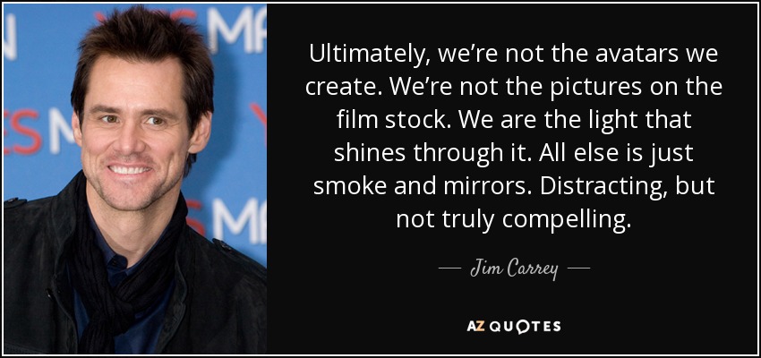 Ultimately, we’re not the avatars we create. We’re not the pictures on the film stock. We are the light that shines through it. All else is just smoke and mirrors. Distracting, but not truly compelling. - Jim Carrey