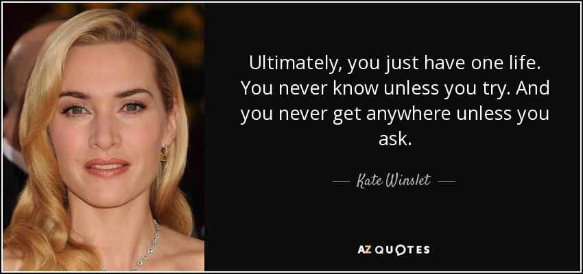 Ultimately, you just have one life. You never know unless you try. And you never get anywhere unless you ask. - Kate Winslet