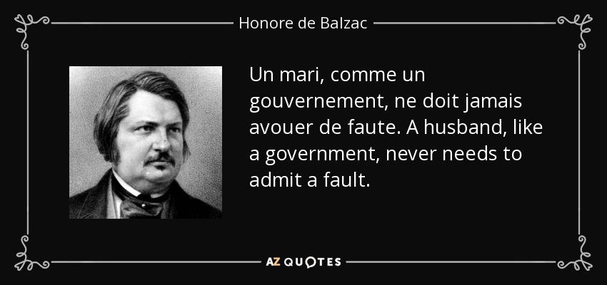 Un mari, comme un gouvernement, ne doit jamais avouer de faute. A husband, like a government, never needs to admit a fault. - Honore de Balzac