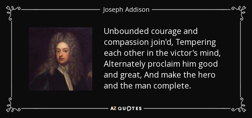 Unbounded courage and compassion join'd, Tempering each other in the victor's mind, Alternately proclaim him good and great, And make the hero and the man complete. - Joseph Addison